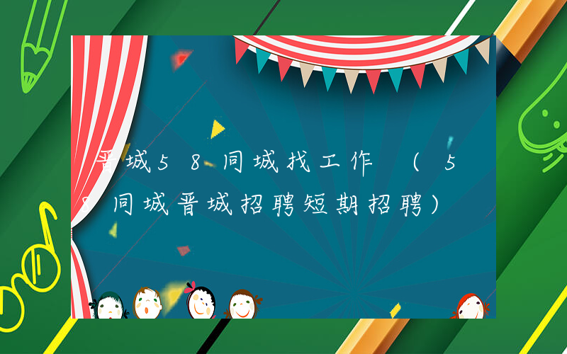 晋城58同城找工作 (58同城晋城招聘短期招聘)